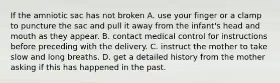 If the amniotic sac has not broken A. use your finger or a clamp to puncture the sac and pull it away from the infant's head and mouth as they appear. B. contact medical control for instructions before preceding with the delivery. C. instruct the mother to take slow and long breaths. D. get a detailed history from the mother asking if this has happened in the past.