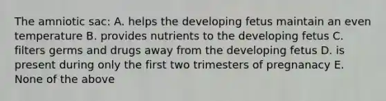 The amniotic sac: A. helps the developing fetus maintain an even temperature B. provides nutrients to the developing fetus C. filters germs and drugs away from the developing fetus D. is present during only the first two trimesters of pregnanacy E. None of the above