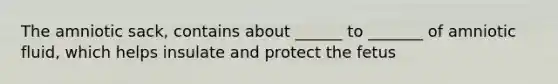 The amniotic sack, contains about ______ to _______ of amniotic fluid, which helps insulate and protect the fetus