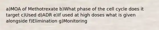 a)MOA of Methotrexate b)What phase of the cell cycle does it target c)Used d)ADR e)If used at high doses what is given alongside f)Elimination g)Monitoring