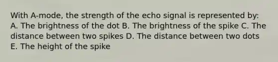 With A-mode, the strength of the echo signal is represented by: A. The brightness of the dot B. The brightness of the spike C. The distance between two spikes D. The distance between two dots E. The height of the spike