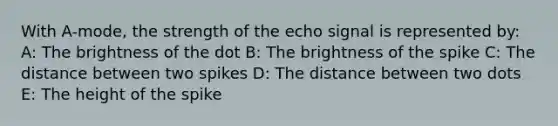 With A-mode, the strength of the echo signal is represented by: A: The brightness of the dot B: The brightness of the spike C: The distance between two spikes D: The distance between two dots E: The height of the spike