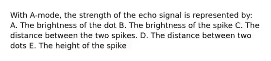 With A-mode, the strength of the echo signal is represented by: A. The brightness of the dot B. The brightness of the spike C. The distance between the two spikes. D. The distance between two dots E. The height of the spike