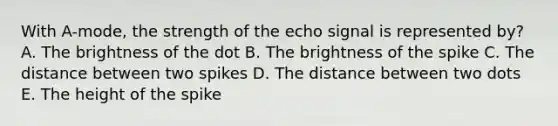 With A-mode, the strength of the echo signal is represented by? A. The brightness of the dot B. The brightness of the spike C. The distance between two spikes D. The distance between two dots E. The height of the spike