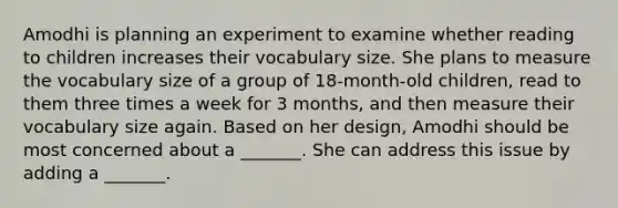 Amodhi is planning an experiment to examine whether reading to children increases their vocabulary size. She plans to measure the vocabulary size of a group of 18-month-old children, read to them three times a week for 3 months, and then measure their vocabulary size again. Based on her design, Amodhi should be most concerned about a _______. She can address this issue by adding a _______.