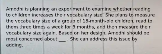 Amodhi is planning an experiment to examine whether reading to children increases their vocabulary size. She plans to measure the vocabulary size of a group of 18-month-old children, read to them three times a week for 3 months, and then measure their vocabulary size again. Based on her design, Amodhi should be most concerned about ___ . She can address this issue by adding.