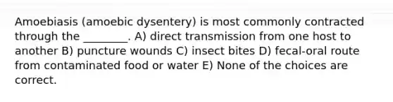 Amoebiasis (amoebic dysentery) is most commonly contracted through the ________. A) direct transmission from one host to another B) puncture wounds C) insect bites D) fecal-oral route from contaminated food or water E) None of the choices are correct.