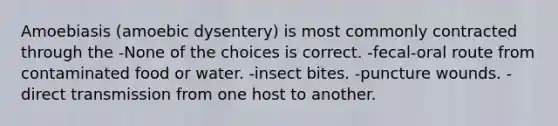 Amoebiasis (amoebic dysentery) is most commonly contracted through the -None of the choices is correct. -fecal-oral route from contaminated food or water. -insect bites. -puncture wounds. -direct transmission from one host to another.