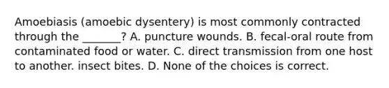 Amoebiasis (amoebic dysentery) is most commonly contracted through the _______? A. puncture wounds. B. fecal-oral route from contaminated food or water. C. direct transmission from one host to another. insect bites. D. None of the choices is correct.