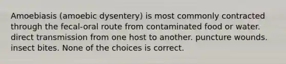 Amoebiasis (amoebic dysentery) is most commonly contracted through the fecal-oral route from contaminated food or water. direct transmission from one host to another. puncture wounds. insect bites. None of the choices is correct.