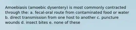 Amoebiasis (amoebic dysentery) is most commonly contracted through the: a. fecal-oral route from contaminated food or water b. direct transmission from one host to another c. puncture wounds d. insect bites e. none of these