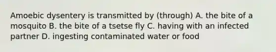 Amoebic dysentery is transmitted by (through) A. the bite of a mosquito B. the bite of a tsetse fly C. having with an infected partner D. ingesting contaminated water or food