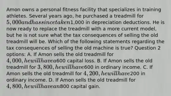 Amon owns a personal fitness facility that specializes in training athletes. Several years ago, he purchased a treadmill for 5,000 and has since taken1,000 in depreciation deductions. He is now ready to replace the treadmill with a more current model, but he is not sure what the tax consequences of selling the old treadmill will be. Which of the following statements regarding the tax consequences of selling the old machine is true? Question 2 options: A. If Amon sells the old treadmill for 4,000, he will have a600 capital loss. B. If Amon sells the old treadmill for 3,800, he will have600 in ordinary income. C. If Amon sells the old treadmill for 4,200, he will have200 in ordinary income. D. If Amon sells the old treadmill for 4,800, he will have an800 capital gain.