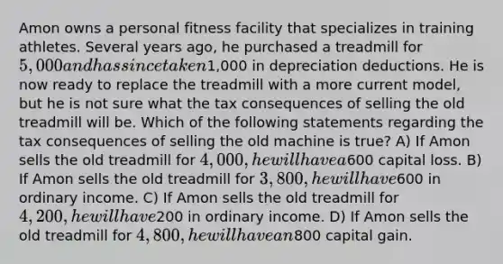 Amon owns a personal fitness facility that specializes in training athletes. Several years ago, he purchased a treadmill for 5,000 and has since taken1,000 in depreciation deductions. He is now ready to replace the treadmill with a more current model, but he is not sure what the tax consequences of selling the old treadmill will be. Which of the following statements regarding the tax consequences of selling the old machine is true? A) If Amon sells the old treadmill for 4,000, he will have a600 capital loss. B) If Amon sells the old treadmill for 3,800, he will have600 in ordinary income. C) If Amon sells the old treadmill for 4,200, he will have200 in ordinary income. D) If Amon sells the old treadmill for 4,800, he will have an800 capital gain.