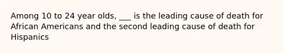 Among 10 to 24 year olds, ___ is the leading cause of death for African Americans and the second leading cause of death for Hispanics