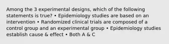 Among the 3 experimental designs, which of the following statements is true? • Epidemiology studies are based on an intervention • Randomized clinical trials are composed of a control group and an experimental group • Epidemiology studies establish cause & effect • Both A & C