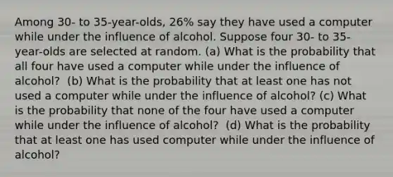 Among 30​- to 35​-year-olds, 26​% say they have used a computer while under the influence of alcohol. Suppose four 30​- to 35​-year-olds are selected at random. ​(a) What is the probability that all four have used a computer while under the influence of alcohol​? ​ ​(b) What is the probability that at least one has not used a computer while under the influence of alcohol​? ​(c) What is the probability that none of the four have used a computer while under the influence of alcohol​? ​ ​(d) What is the probability that at least one has used computer while under the influence of alcohol​?