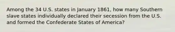 Among the 34 U.S. states in January 1861, how many Southern slave states individually declared their secession from the U.S. and formed the Confederate States of America?