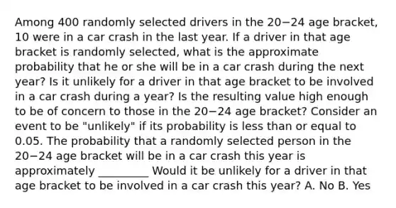 Among 400 randomly selected drivers in the 20−24 age​ bracket, 10 were in a car crash in the last year. If a driver in that age bracket is randomly​ selected, what is the approximate probability that he or she will be in a car crash during the next​ year? Is it unlikely for a driver in that age bracket to be involved in a car crash during a​ year? Is the resulting value high enough to be of concern to those in the 20−24 age​ bracket? Consider an event to be​ "unlikely" if its probability is less than or equal to 0.05. The probability that a randomly selected person in the 20−24 age bracket will be in a car crash this year is approximately _________ Would it be unlikely for a driver in that age bracket to be involved in a car crash this year? A. No B. Yes