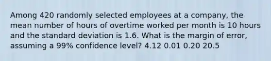 Among 420 randomly selected employees at a company, the mean number of hours of overtime worked per month is 10 hours and the standard deviation is 1.6. What is the margin of error, assuming a 99% confidence level? 4.12 0.01 0.20 20.5