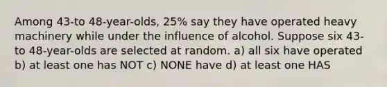 Among 43​-to 48​-year-olds, 25​% say they have operated heavy machinery while under the influence of alcohol. Suppose six 43​-to 48​-year-olds are selected at random. a) all six have operated b) at least one has NOT c) NONE have d) at least one HAS