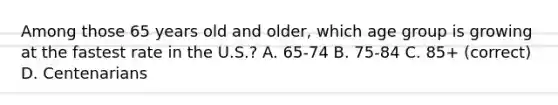 Among those 65 years old and older, which age group is growing at the fastest rate in the U.S.? A. 65-74 B. 75-84 C. 85+ (correct) D. Centenarians