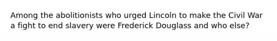 Among the abolitionists who urged Lincoln to make the Civil War a fight to end slavery were Frederick Douglass and who else?