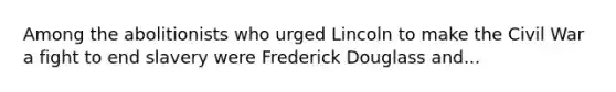 Among the abolitionists who urged Lincoln to make the Civil War a fight to end slavery were Frederick Douglass and...