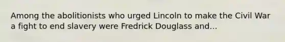 Among the abolitionists who urged Lincoln to make the Civil War a fight to end slavery were Fredrick Douglass and...