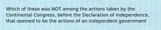 Which of these was NOT among the actions taken by the Continental Congress, before the Declaration of Independence, that seemed to be the actions of an independent government