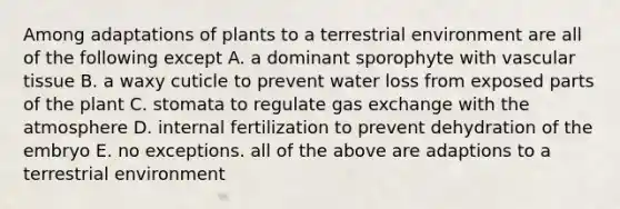 Among adaptations of plants to a terrestrial environment are all of the following except A. a dominant sporophyte with vascular tissue B. a waxy cuticle to prevent water loss from exposed parts of the plant C. stomata to regulate gas exchange with the atmosphere D. internal fertilization to prevent dehydration of the embryo E. no exceptions. all of the above are adaptions to a terrestrial environment