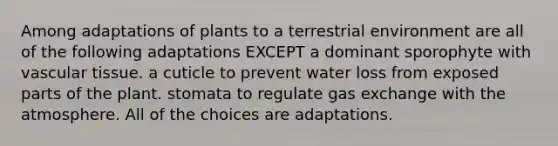 Among adaptations of plants to a terrestrial environment are all of the following adaptations EXCEPT a dominant sporophyte with <a href='https://www.questionai.com/knowledge/k1HVFq17mo-vascular-tissue' class='anchor-knowledge'>vascular tissue</a>. a cuticle to prevent water loss from exposed parts of the plant. stomata to regulate <a href='https://www.questionai.com/knowledge/kU8LNOksTA-gas-exchange' class='anchor-knowledge'>gas exchange</a> with the atmosphere. All of the choices are adaptations.