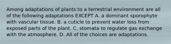 Among adaptations of plants to a terrestrial environment are all of the following adaptations EXCEPT A. a dominant sporophyte with vascular tissue. B. a cuticle to prevent water loss from exposed parts of the plant. C. stomata to regulate gas exchange with the atmosphere. D. All of the choices are adaptations.