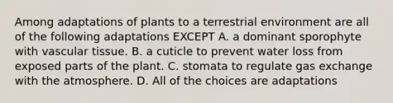 Among adaptations of plants to a terrestrial environment are all of the following adaptations EXCEPT A. a dominant sporophyte with <a href='https://www.questionai.com/knowledge/k1HVFq17mo-vascular-tissue' class='anchor-knowledge'>vascular tissue</a>. B. a cuticle to prevent water loss from exposed parts of the plant. C. stomata to regulate <a href='https://www.questionai.com/knowledge/kU8LNOksTA-gas-exchange' class='anchor-knowledge'>gas exchange</a> with the atmosphere. D. All of the choices are adaptations