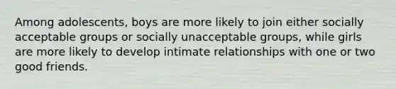 Among adolescents, boys are more likely to join either socially acceptable groups or socially unacceptable groups, while girls are more likely to develop intimate relationships with one or two good friends.