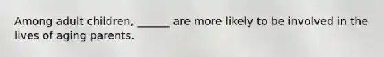 Among adult children, ______ are more likely to be involved in the lives of aging parents.
