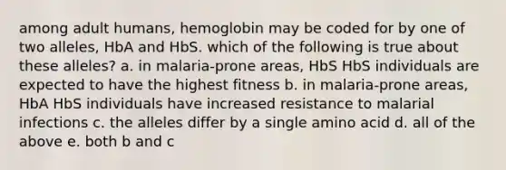 among adult humans, hemoglobin may be coded for by one of two alleles, HbA and HbS. which of the following is true about these alleles? a. in malaria-prone areas, HbS HbS individuals are expected to have the highest fitness b. in malaria-prone areas, HbA HbS individuals have increased resistance to malarial infections c. the alleles differ by a single amino acid d. all of the above e. both b and c