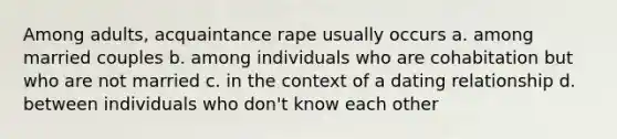 Among adults, acquaintance rape usually occurs a. among married couples b. among individuals who are cohabitation but who are not married c. in the context of a dating relationship d. between individuals who don't know each other