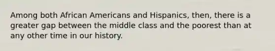 Among both African Americans and Hispanics, then, there is a greater gap between the middle class and the poorest than at any other time in our history.