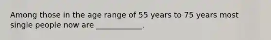 Among those in the age range of 55 years to 75 years most single people now are ____________.