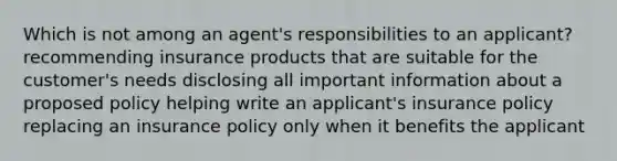 Which is not among an agent's responsibilities to an applicant? recommending insurance products that are suitable for the customer's needs disclosing all important information about a proposed policy helping write an applicant's insurance policy replacing an insurance policy only when it benefits the applicant