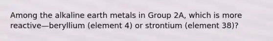 Among the alkaline earth metals in Group 2A, which is more reactive—beryllium (element 4) or strontium (element 38)?