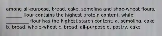 among all-purpose, bread, cake, semolina and shoe-wheat flours, _______ flour contains the highest protein content, while __________ flour has the highest starch content. a. semolina, cake b. bread, whole-wheat c. bread. all-purpose d. pastry, cake