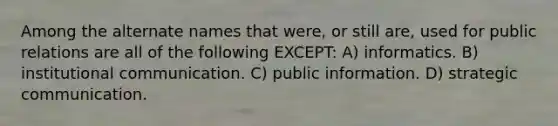 Among the alternate names that were, or still are, used for public relations are all of the following EXCEPT: A) informatics. B) institutional communication. C) public information. D) strategic communication.