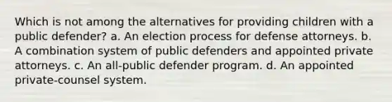 Which is not among the alternatives for providing children with a public defender? a. An election process for defense attorneys. b. A combination system of public defenders and appointed private attorneys. c. An all-public defender program. d. An appointed private-counsel system.