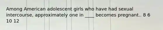 Among American adolescent girls who have had sexual intercourse, approximately one in ____ becomes pregnant..​ ​8 ​6 ​10 ​12