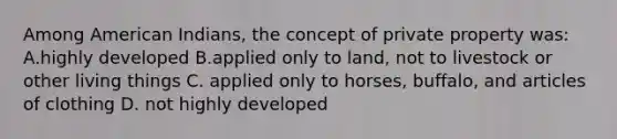 Among American Indians, the concept of private property was: A.highly developed B.applied only to land, not to livestock or other living things C. applied only to horses, buffalo, and articles of clothing D. not highly developed