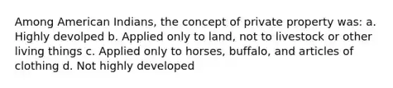 Among American Indians, the concept of private property was: a. Highly devolped b. Applied only to land, not to livestock or other living things c. Applied only to horses, buffalo, and articles of clothing d. Not highly developed