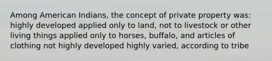 Among American Indians, the concept of private property was: highly developed applied only to land, not to livestock or other living things applied only to horses, buffalo, and articles of clothing not highly developed highly varied, according to tribe