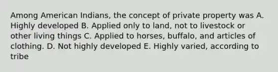 Among American Indians, the concept of private property was A. Highly developed B. Applied only to land, not to livestock or other living things C. Applied to horses, buffalo, and articles of clothing. D. Not highly developed E. Highly varied, according to tribe